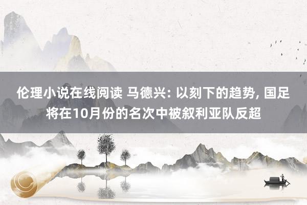 伦理小说在线阅读 马德兴: 以刻下的趋势， 国足将在10月份的名次中被叙利亚队反超