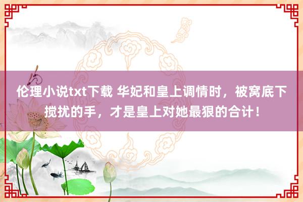 伦理小说txt下载 华妃和皇上调情时，被窝底下搅扰的手，才是皇上对她最狠的合计！