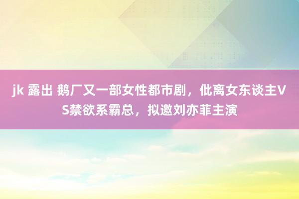 jk 露出 鹅厂又一部女性都市剧，仳离女东谈主VS禁欲系霸总，拟邀刘亦菲主演