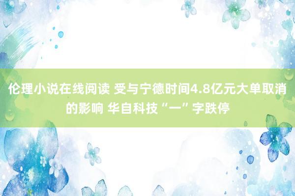 伦理小说在线阅读 受与宁德时间4.8亿元大单取消的影响 华自科技“一”字跌停