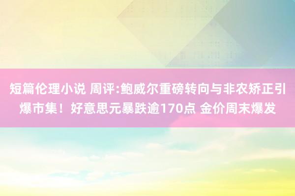 短篇伦理小说 周评:鲍威尔重磅转向与非农矫正引爆市集！好意思元暴跌逾170点 金价周末爆发