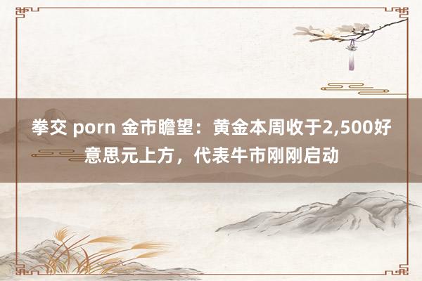 拳交 porn 金市瞻望：黄金本周收于2，500好意思元上方，代表牛市刚刚启动