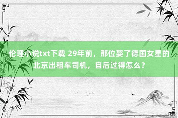 伦理小说txt下载 29年前，那位娶了德国女星的北京出租车司机，自后过得怎么？