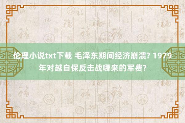 伦理小说txt下载 毛泽东期间经济崩溃? 1979年对越自保反击战哪来的军费?