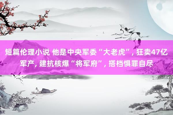 短篇伦理小说 他是中央军委“大老虎”， 狂卖47亿军产， 建抗核爆“将军府”， 搭档惧罪自尽