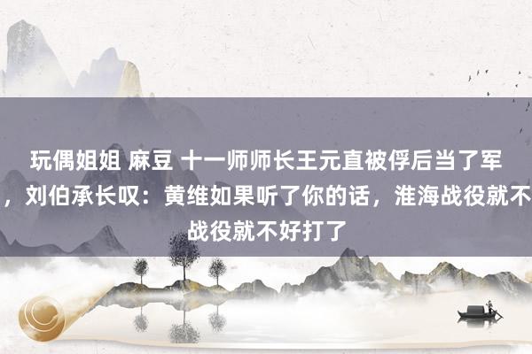 玩偶姐姐 麻豆 十一师师长王元直被俘后当了军校教员，刘伯承长叹：黄维如果听了你的话，淮海战役就不好打了