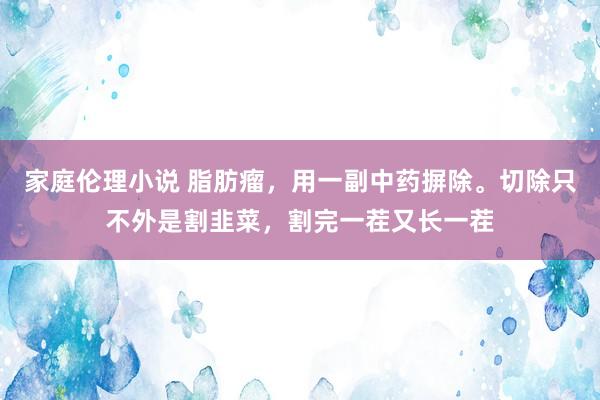 家庭伦理小说 脂肪瘤，用一副中药摒除。切除只不外是割韭菜，割完一茬又长一茬