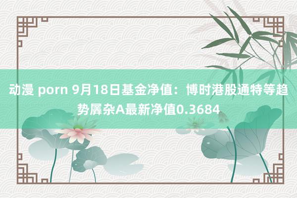 动漫 porn 9月18日基金净值：博时港股通特等趋势羼杂A最新净值0.3684