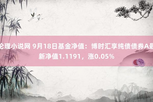 伦理小说网 9月18日基金净值：博时汇享纯债债券A最新净值1.1191，涨0.05%