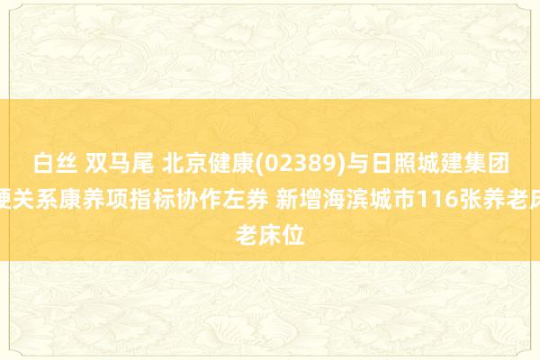 白丝 双马尾 北京健康(02389)与日照城建集团坚硬关系康养项指标协作左券 新增海滨城市116张养老床位