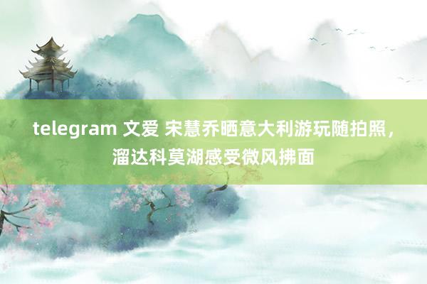 telegram 文爱 宋慧乔晒意大利游玩随拍照，溜达科莫湖感受微风拂面