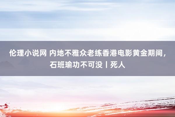 伦理小说网 内地不雅众老练香港电影黄金期间，石班瑜功不可没丨死人