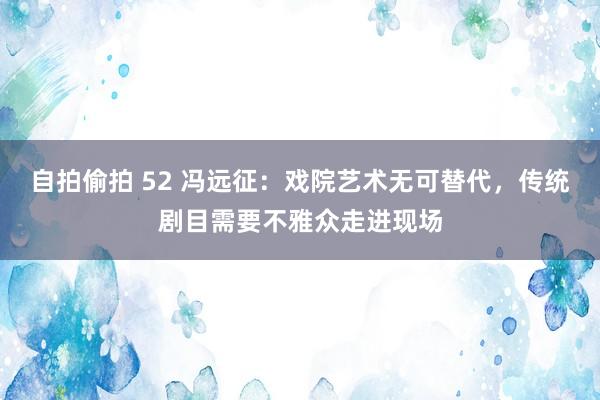 自拍偷拍 52 冯远征：戏院艺术无可替代，传统剧目需要不雅众走进现场