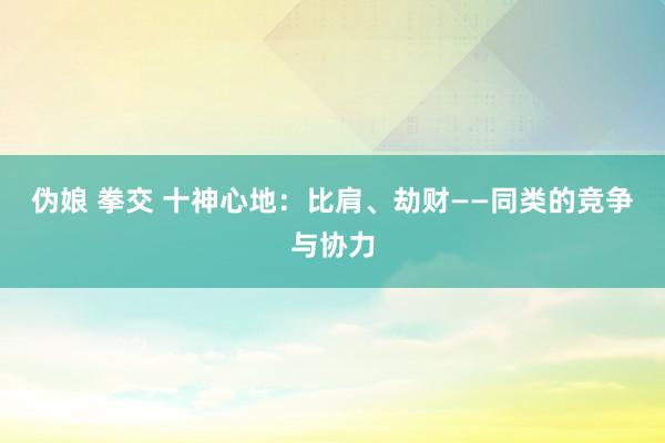 伪娘 拳交 十神心地：比肩、劫财——同类的竞争与协力