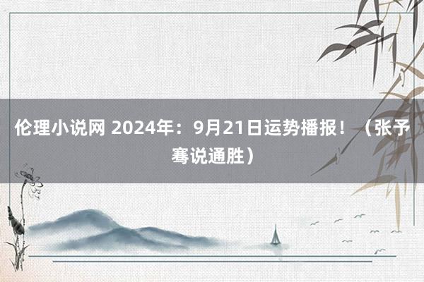 伦理小说网 2024年：9月21日运势播报！（张予骞说通胜）