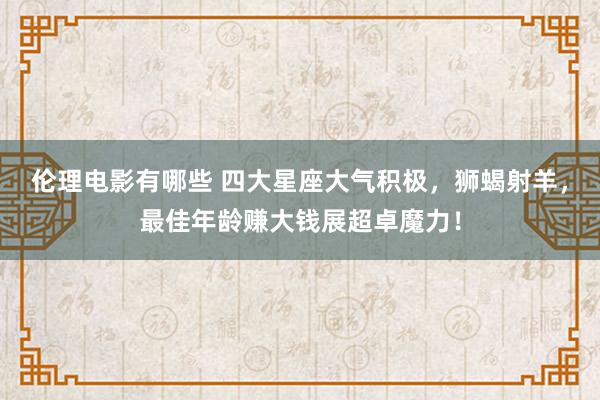 伦理电影有哪些 四大星座大气积极，狮蝎射羊，最佳年龄赚大钱展超卓魔力！