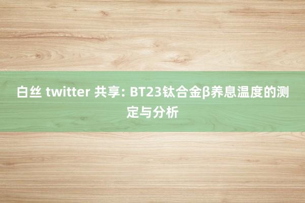 白丝 twitter 共享: BT23钛合金β养息温度的测定与分析