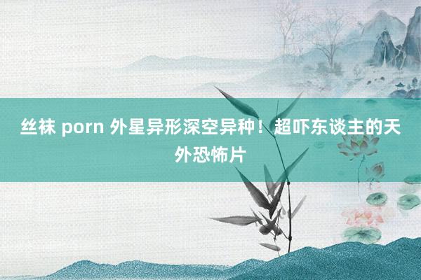 丝袜 porn 外星异形深空异种！超吓东谈主的天外恐怖片