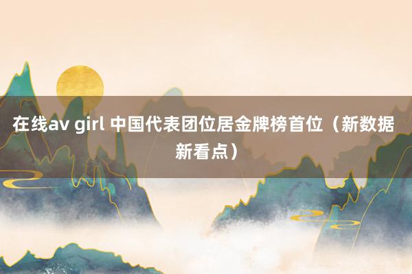 在线av girl 中国代表团位居金牌榜首位（新数据 新看点）