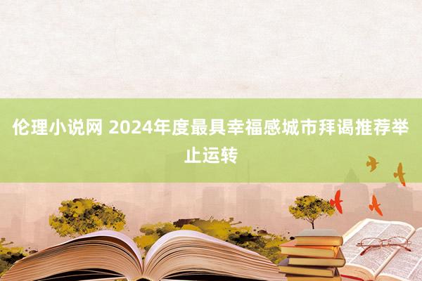 伦理小说网 2024年度最具幸福感城市拜谒推荐举止运转