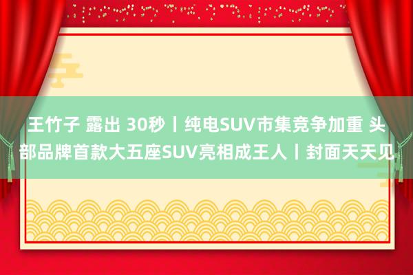 王竹子 露出 30秒丨纯电SUV市集竞争加重 头部品牌首款大五座SUV亮相成王人丨封面天天见