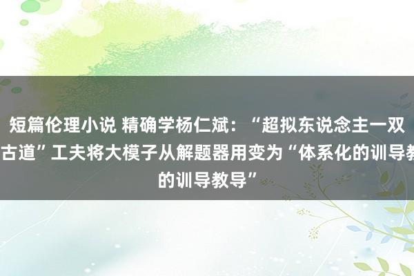 短篇伦理小说 精确学杨仁斌：“超拟东说念主一双一AI古道”工夫将大模子从解题器用变为“体系化的训导教导”