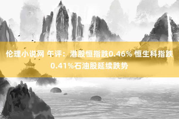 伦理小说网 午评：港股恒指跌0.46% 恒生科指跌0.41%石油股延续跌势