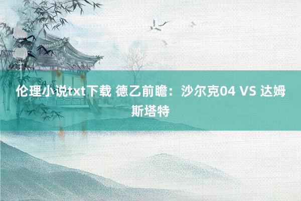 伦理小说txt下载 德乙前瞻：沙尔克04 VS 达姆斯塔特