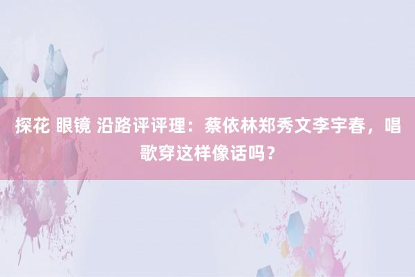 探花 眼镜 沿路评评理：蔡依林郑秀文李宇春，唱歌穿这样像话吗？