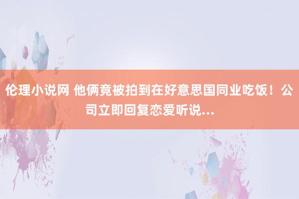 伦理小说网 他俩竟被拍到在好意思国同业吃饭！公司立即回复恋爱听说...