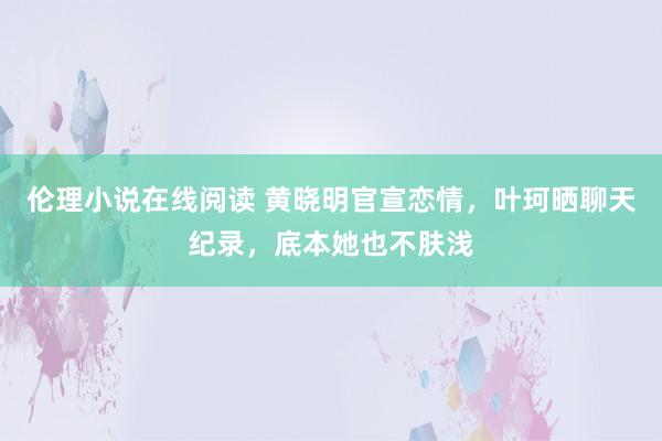 伦理小说在线阅读 黄晓明官宣恋情，叶珂晒聊天纪录，底本她也不肤浅