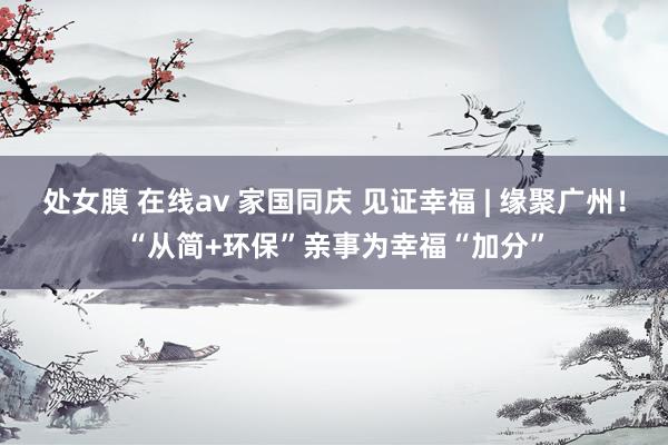 处女膜 在线av 家国同庆 见证幸福 | 缘聚广州！“从简+环保”亲事为幸福“加分”