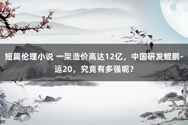 短篇伦理小说 一架造价高达12亿，中国研发鲲鹏-运20，究竟有多强呢？