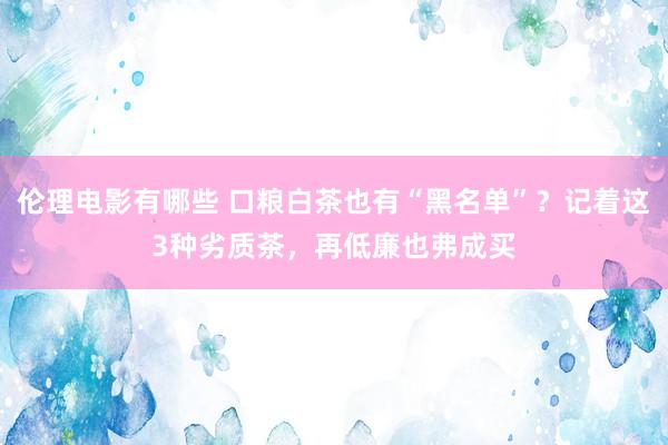 伦理电影有哪些 口粮白茶也有“黑名单”？记着这3种劣质茶，再低廉也弗成买