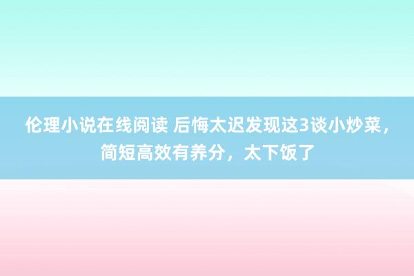 伦理小说在线阅读 后悔太迟发现这3谈小炒菜，简短高效有养分，太下饭了