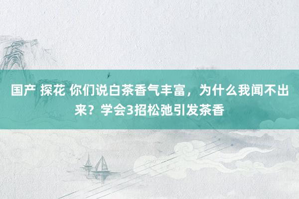 国产 探花 你们说白茶香气丰富，为什么我闻不出来？学会3招松弛引发茶香