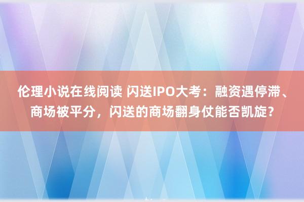 伦理小说在线阅读 闪送IPO大考：融资遇停滞、商场被平分，闪送的商场翻身仗能否凯旋？