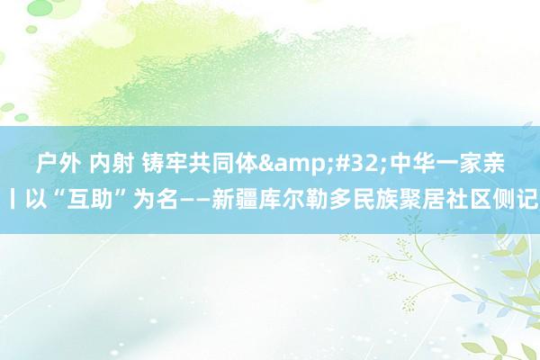 户外 内射 铸牢共同体&#32;中华一家亲丨以“互助”为名——新疆库尔勒多民族聚居社区侧记