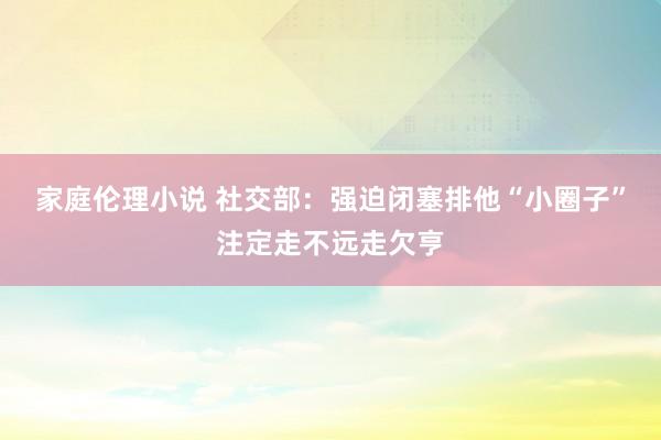 家庭伦理小说 社交部：强迫闭塞排他“小圈子”注定走不远走欠亨