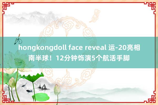 hongkongdoll face reveal 运-20亮相南半球！12分钟饰演5个航活手脚