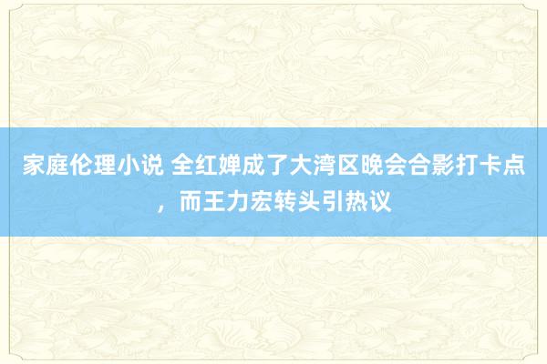 家庭伦理小说 全红婵成了大湾区晚会合影打卡点，而王力宏转头引热议