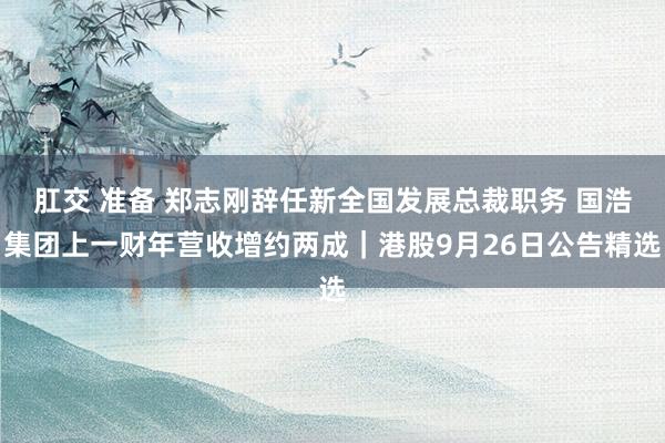 肛交 准备 郑志刚辞任新全国发展总裁职务 国浩集团上一财年营收增约两成｜港股9月26日公告精选