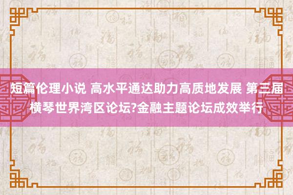 短篇伦理小说 高水平通达助力高质地发展 第三届横琴世界湾区论坛?金融主题论坛成效举行