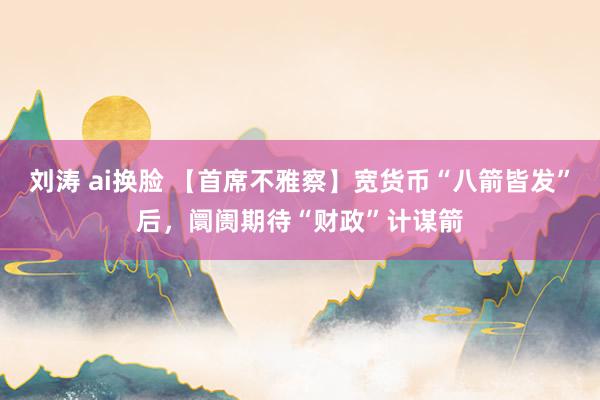 刘涛 ai换脸 【首席不雅察】宽货币“八箭皆发”后，阛阓期待“财政”计谋箭