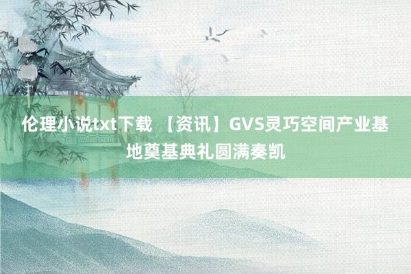 伦理小说txt下载 【资讯】GVS灵巧空间产业基地奠基典礼圆满奏凯