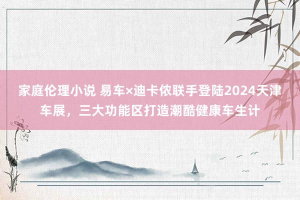 家庭伦理小说 易车×迪卡侬联手登陆2024天津车展，三大功能区打造潮酷健康车生计