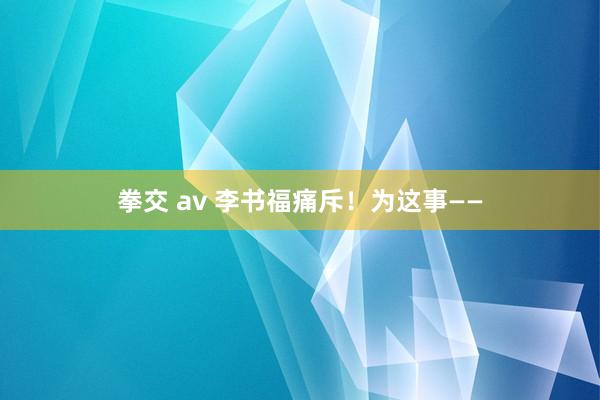 拳交 av 李书福痛斥！为这事——