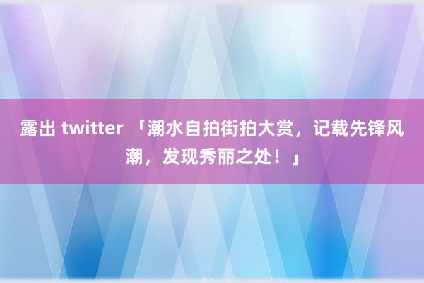 露出 twitter 「潮水自拍街拍大赏，记载先锋风潮，发现秀丽之处！」