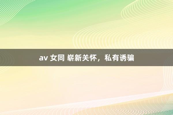 av 女同 崭新关怀，私有诱骗