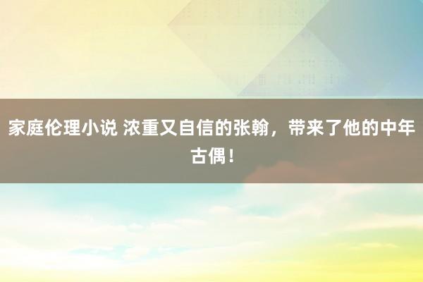 家庭伦理小说 浓重又自信的张翰，带来了他的中年古偶！